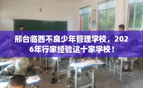 邢台临西不良少年管理学校，2026年行家经验这十家学校！