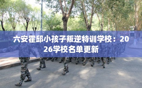 六安霍邱小孩子叛逆特训学校：2026学校名单更新