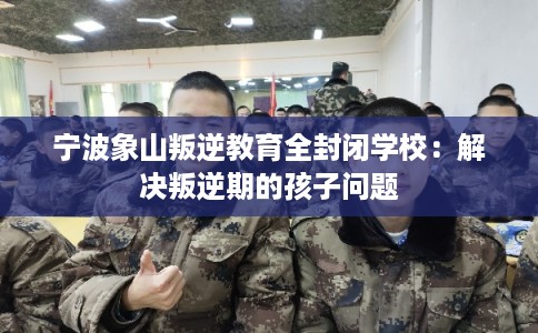 宁波象山叛逆教育全封闭学校：解决叛逆期的孩子问题