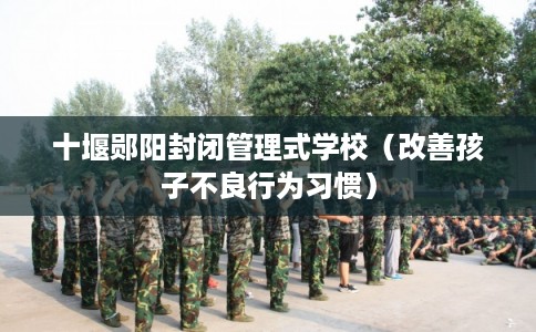 十堰郧阳封闭管理式学校（改善孩子不良行为习惯）
