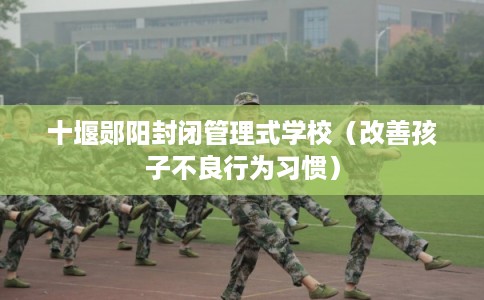 十堰郧阳封闭管理式学校（改善孩子不良行为习惯）