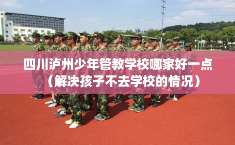 四川泸州少年管教学校哪家好一点(解决孩子不去学校的情况) 四川泸州少年管教学校哪家好一点(解决孩子不去学校的情况)