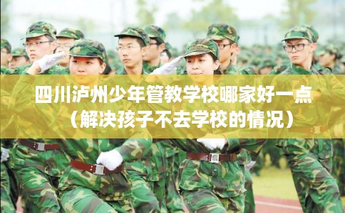 四川泸州少年管教学校哪家好一点（解决孩子不去学校的情况）