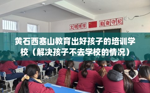 黄石西塞山教育出好孩子的培训学校（解决孩子不去学校的情况）