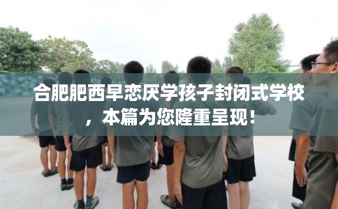 合肥肥西早恋厌学孩子封闭式学校,本篇为您隆重呈现! 合肥肥西早恋厌学孩子封闭式学校,本篇为您隆重呈现!