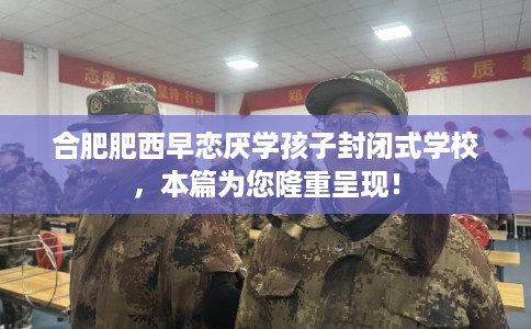 合肥肥西早恋厌学孩子封闭式学校，本篇为您隆重呈现！