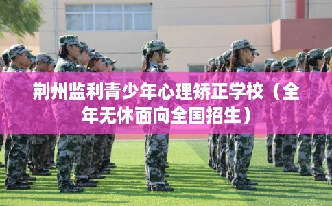 荆州监利青少年心理矫正学校（全年无休面向全国招生）