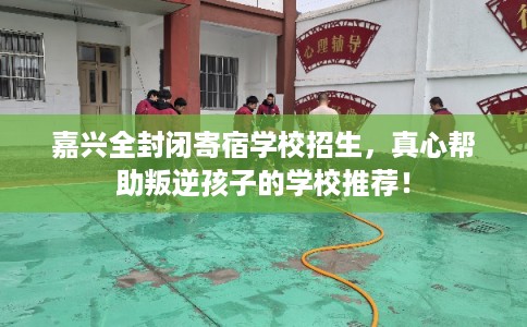 嘉兴全封闭寄宿学校招生，真心帮助叛逆孩子的学校推荐！