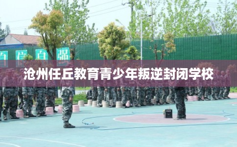 沧州任丘教育青少年叛逆封闭学校