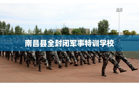 南昌县全封闭军事特训学校 南昌县全封闭军事特训学校