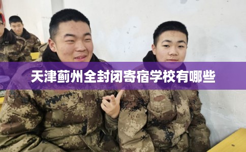 天津蓟州全封闭寄宿学校有哪些 天津蓟州全封闭寄宿学校有哪些
