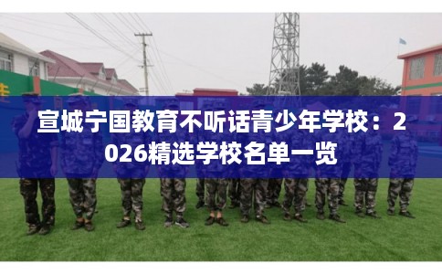 宣城宁国教育不听话青少年学校：2026精选学校名单一览