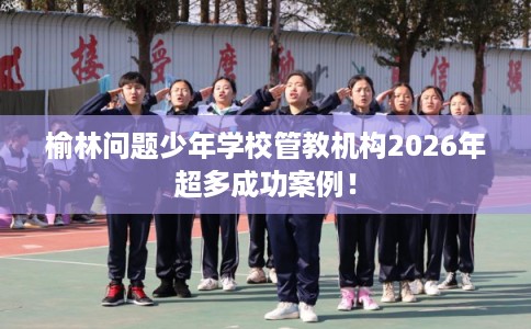 榆林问题少年学校管教机构2026年超多成功案例! 榆林问题少年学校管教机构2026年超多成功案例!