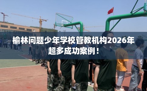 榆林问题少年学校管教机构2026年超多成功案例！