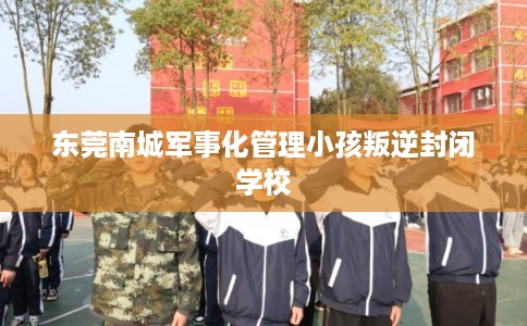 东莞南城军事化管理小孩叛逆封闭学校 东莞南城军事化管理小孩叛逆封闭学校