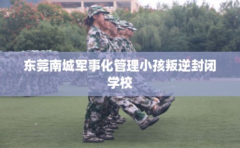 东莞南城军事化管理小孩叛逆封闭学校