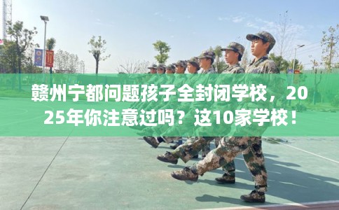 赣州宁都问题孩子全封闭学校，2025年你注意过吗？这10家学校！