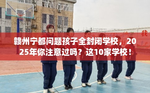 赣州宁都问题孩子全封闭学校，2025年你注意过吗？这10家学校！