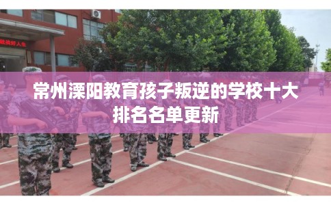 常州溧阳教育孩子叛逆的学校十大排名名单更新 常州溧阳教育孩子叛逆的学校十大排名名单更新