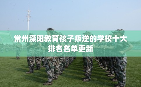 常州溧阳教育孩子叛逆的学校十大排名名单更新