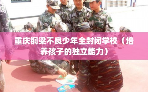 重庆铜梁不良少年全封闭学校(培养孩子的独立能力) 重庆铜梁不良少年全封闭学校(培养孩子的独立能力)