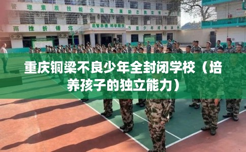 重庆铜梁不良少年全封闭学校(培养孩子的独立能力) 重庆铜梁不良少年全封闭学校(培养孩子的独立能力)