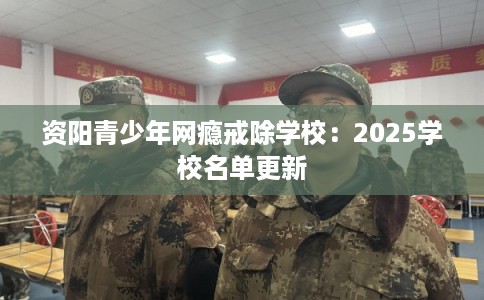 资阳青少年网瘾戒除学校:2025学校名单更新 资阳青少年网瘾戒除学校:2025学校名单更新