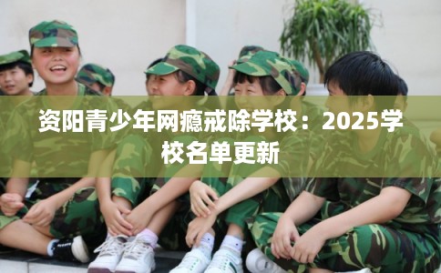 资阳青少年网瘾戒除学校：2025学校名单更新