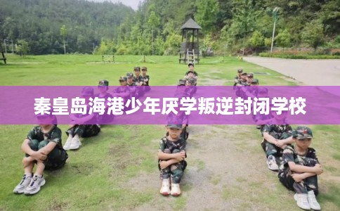 秦皇岛海港少年厌学叛逆封闭学校