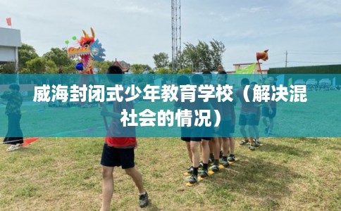 威海封闭式少年教育学校(解决混社会的情况) 威海封闭式少年教育学校(解决混社会的情况)