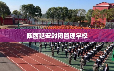 陕西延安封闭管理学校 陕西延安封闭管理学校