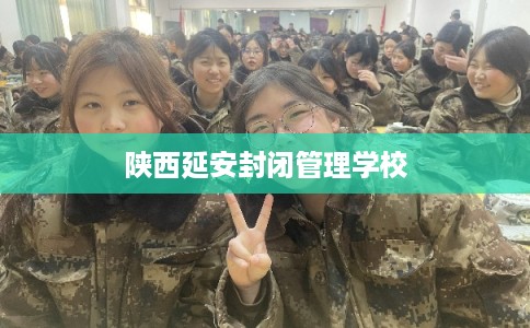 陕西延安封闭管理学校 陕西延安封闭管理学校