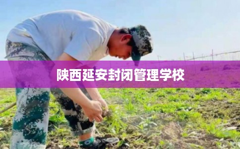 陕西延安封闭管理学校 陕西延安封闭管理学校