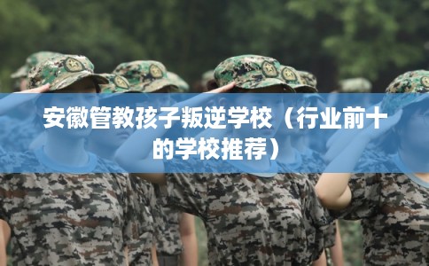 安徽管教孩子叛逆学校（行业前十的学校推荐）