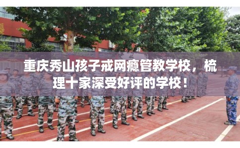 重庆秀山孩子戒网瘾管教学校，梳理十家深受好评的学校！