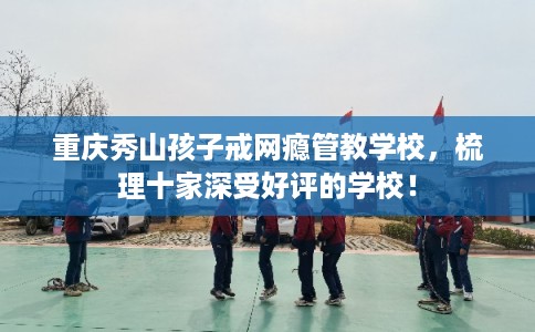 重庆秀山孩子戒网瘾管教学校，梳理十家深受好评的学校！