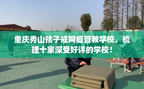 重庆秀山孩子戒网瘾管教学校，梳理十家深受好评的学校！