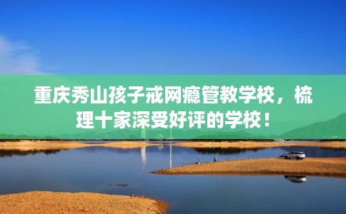 重庆秀山孩子戒网瘾管教学校，梳理十家深受好评的学校！