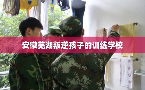 安徽芜湖叛逆孩子的训练学校