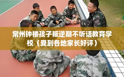 常州钟楼孩子叛逆期不听话教育学校（受到各地家长好评）