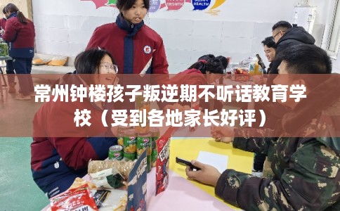 常州钟楼孩子叛逆期不听话教育学校（受到各地家长好评）