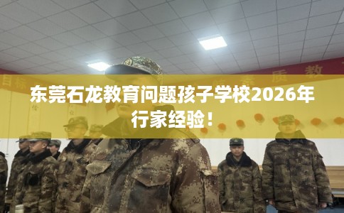 东莞石龙教育问题孩子学校2026年行家经验! 东莞石龙教育问题孩子学校2026年行家经验!
