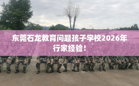 东莞石龙教育问题孩子学校2026年行家经验！
