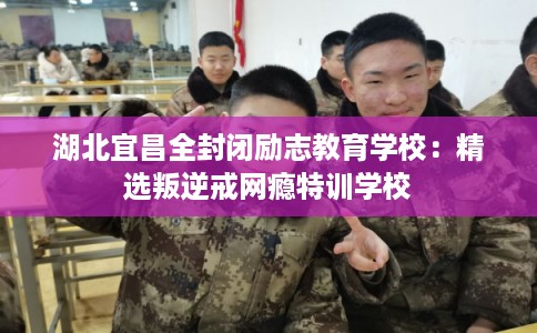 湖北宜昌全封闭励志教育学校：精选叛逆戒网瘾特训学校