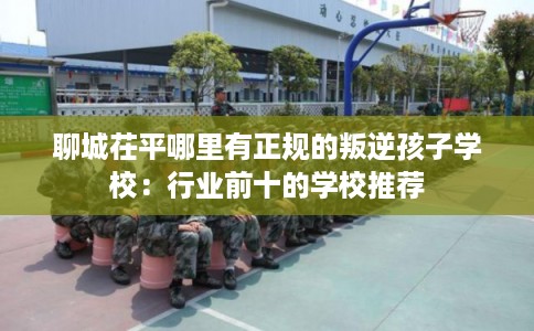 聊城茌平哪里有正规的叛逆孩子学校：行业前十的学校推荐