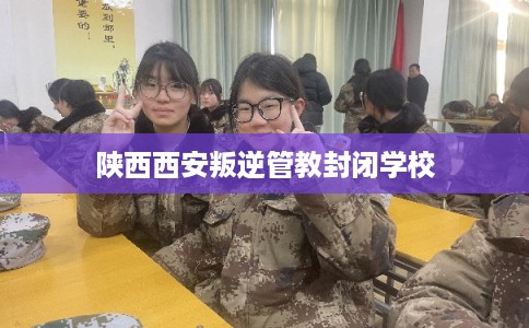 陕西西安叛逆管教封闭学校 陕西西安叛逆管教封闭学校