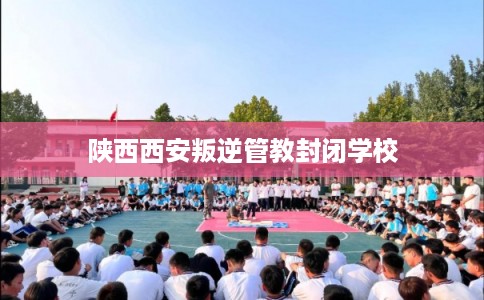 陕西西安叛逆管教封闭学校