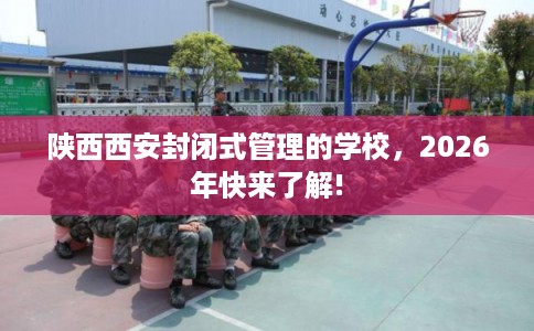 陕西西安封闭式管理的学校，2026年快来了解!