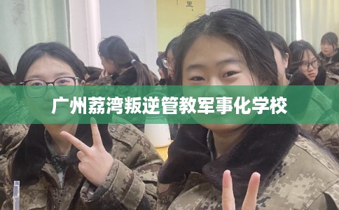广州荔湾叛逆管教军事化学校