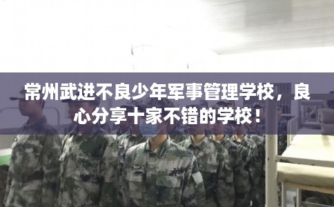 常州武进不良少年军事管理学校，良心分享十家不错的学校！